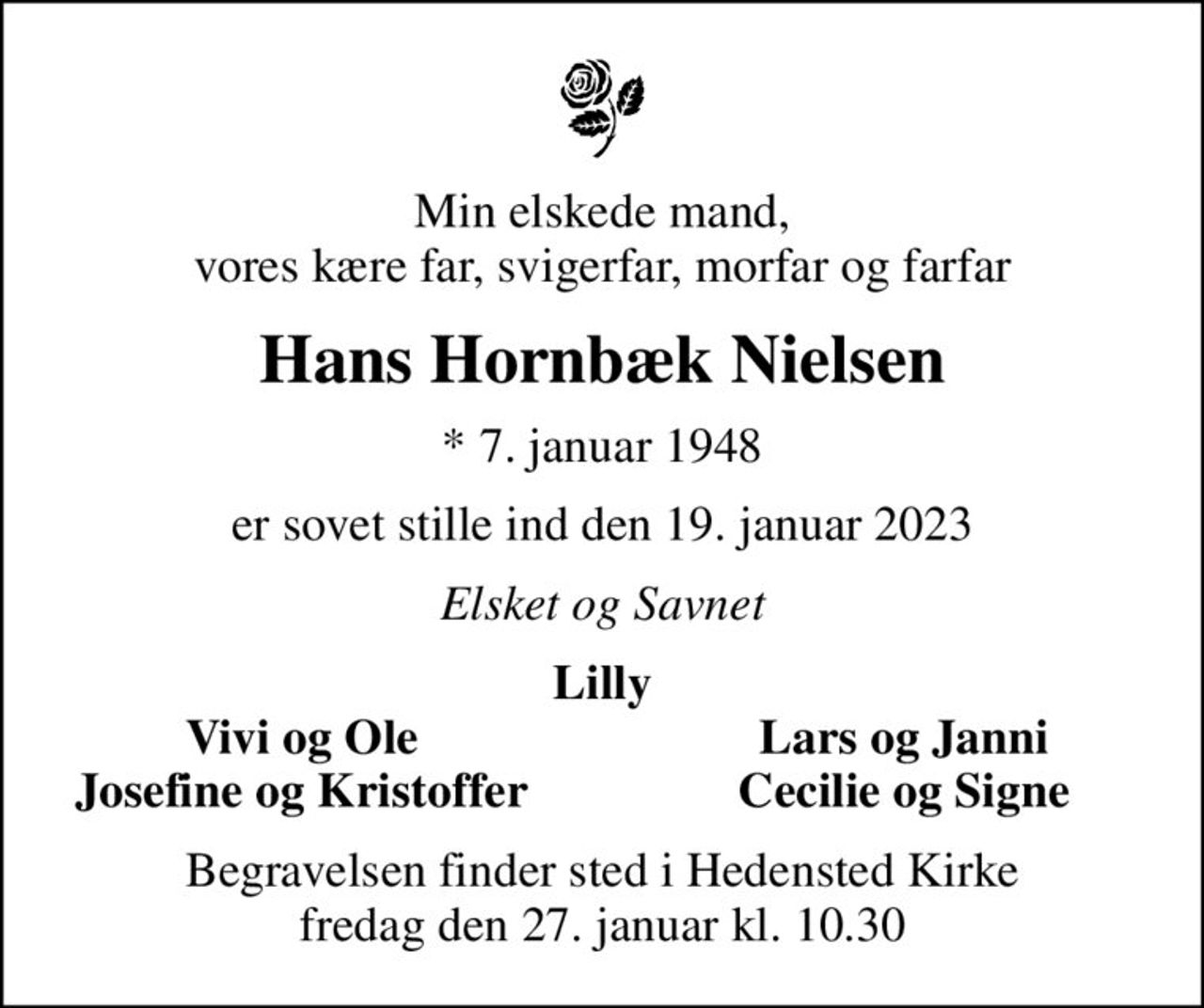 Min elskede mand, vores kære far, svigerfar, morfar og farfar
Hans Hornbæk Nielsen
* 7. januar 1948
er sovet stille ind den 19. januar 2023
Elsket og Savnet
Lilly
Vivi og Ole
Lars og Janni
Josefine og Kristoffer
Cecilie og Signe
Begravelsen finder sted i Hedensted Kirke  fredag den 27. januar kl. 10.30