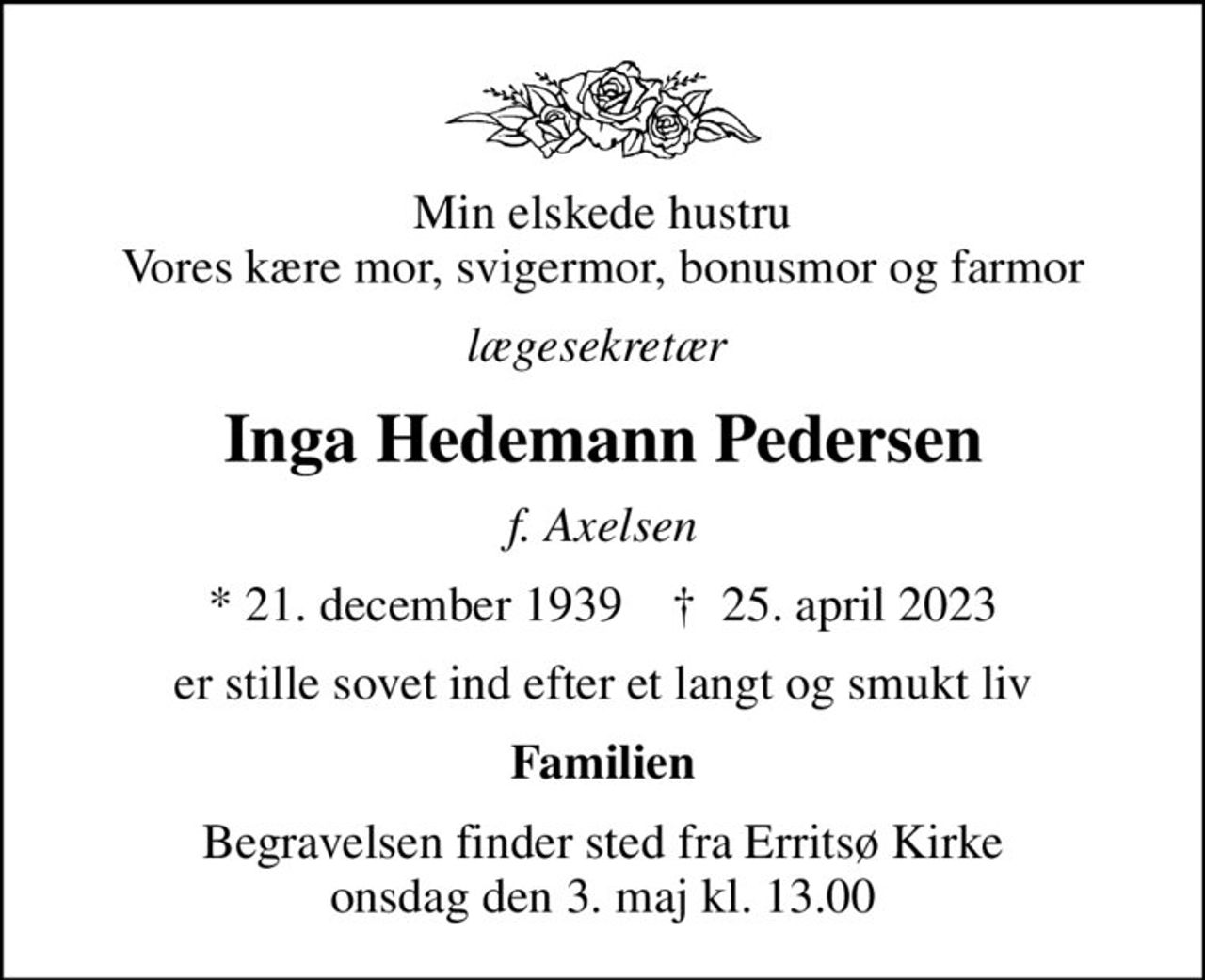 Min elskede hustru Vores kære mor, svigermor, bonusmor og farmor
lægesekretær 
Inga Hedemann Pedersen
f. Axelsen
* 21. december 1939    ✝ 25. april 2023
er stille sovet ind efter et langt og smukt liv
Familien
Begravelsen finder sted fra Erritsø Kirke  onsdag den 3. maj kl. 13.00