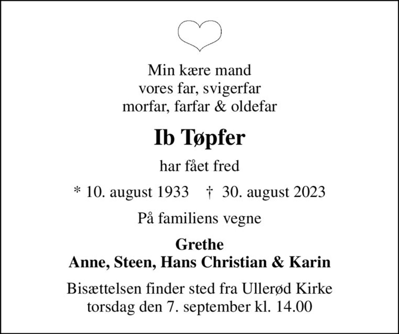 Min kære mand vores far, svigerfar morfar, farfar & oldefar
Ib Tøpfer
har fået fred
* 10. august 1933    ✝ 30. august 2023
På familiens vegne
Grethe Anne, Steen, Hans Christian & Karin
Bisættelsen finder sted fra Ullerød Kirke  torsdag den 7. september kl. 14.00