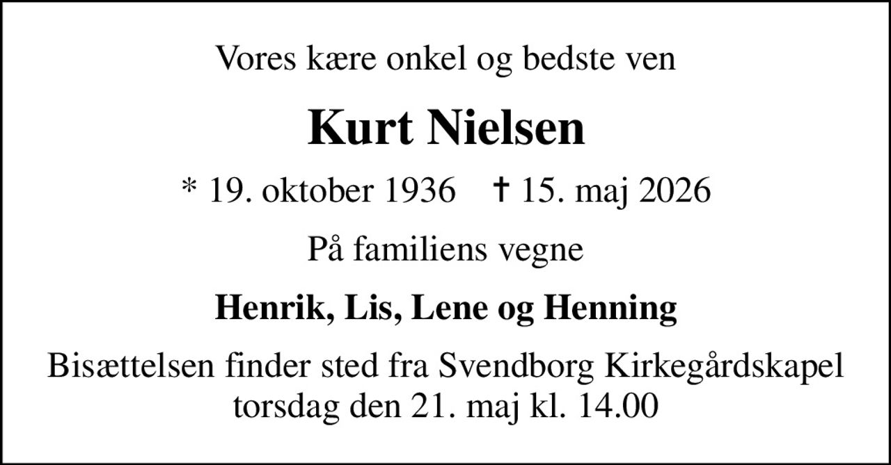Vores kære onkel og bedste ven
Kurt Nielsen
* 19. oktober 1936    ✝ 15. maj 2026
På familiens vegne
Henrik, Lis, Lene og Henning
Bisættelsen finder sted fra Svendborg Kirkegårdskapel  torsdag den 21. maj kl. 14.00