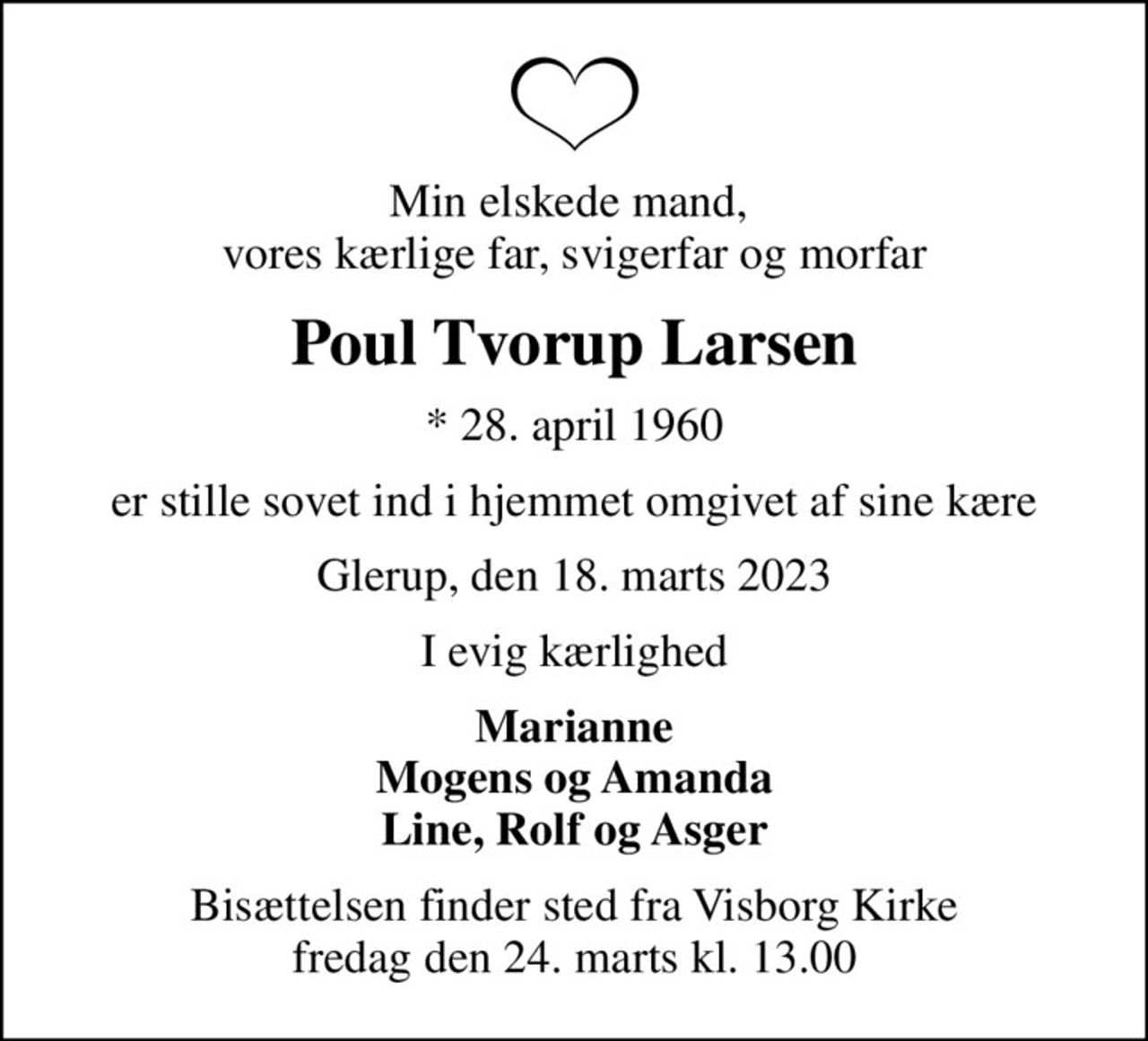 Min elskede mand,  vores kærlige far, svigerfar og morfar
Poul Tvorup Larsen
* 28. april 1960
er stille sovet ind i hjemmet omgivet af sine kære
Glerup, den 18. marts 2023
I evig kærlighed
Marianne Mogens og Amanda Line, Rolf og Asger
Bisættelsen finder sted fra Visborg Kirke  fredag den 24. marts kl. 13.00