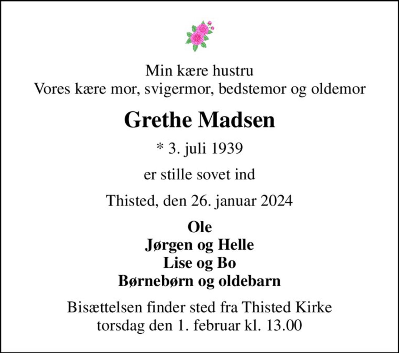 Min kære hustru Vores kære mor, svigermor, bedstemor og oldemor
Grethe Madsen
* 3. juli 1939
er stille sovet ind
Thisted, den 26. januar 2024
Ole Jørgen og Helle Lise og Bo Børnebørn og oldebarn
Bisættelsen finder sted fra Thisted Kirke  torsdag den 1. februar kl. 13.00