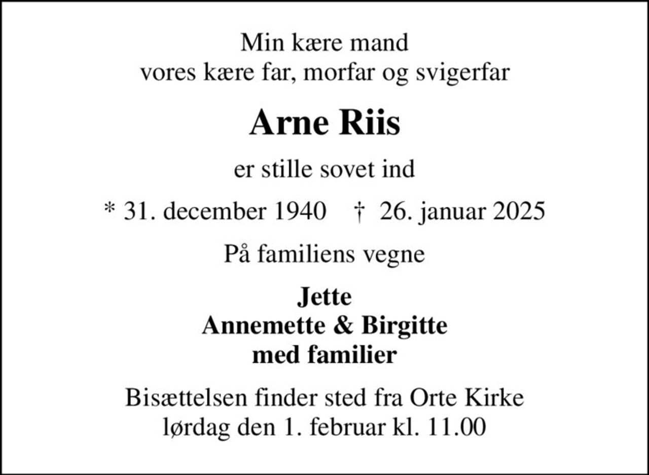 Min kære mand vores kære far, morfar og svigerfar
Arne Riis
er stille sovet ind
* 31. december 1940    ✝ 26. januar 2025
På familiens vegne
Jette Annemette & Birgitte med familier
Bisættelsen finder sted fra Orte Kirke  lørdag den 1. februar kl. 11.00
