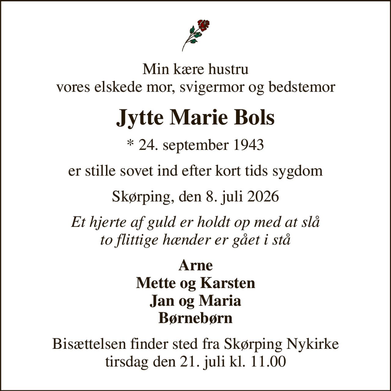 Min kære hustru vores elskede mor, svigermor og bedstemor
Jytte Marie Bols
* 24. september 1943
er stille sovet ind efter kort tids sygdom
Skørping, den 8. juli 2026
Et hjerte af guld er holdt op med at slå to flittige hænder er gået i stå
Arne Mette og Karsten Jan og Maria Børnebørn
Bisættelsen finder sted fra Skørping Nykirke  tirsdag den 21. juli kl. 11.00