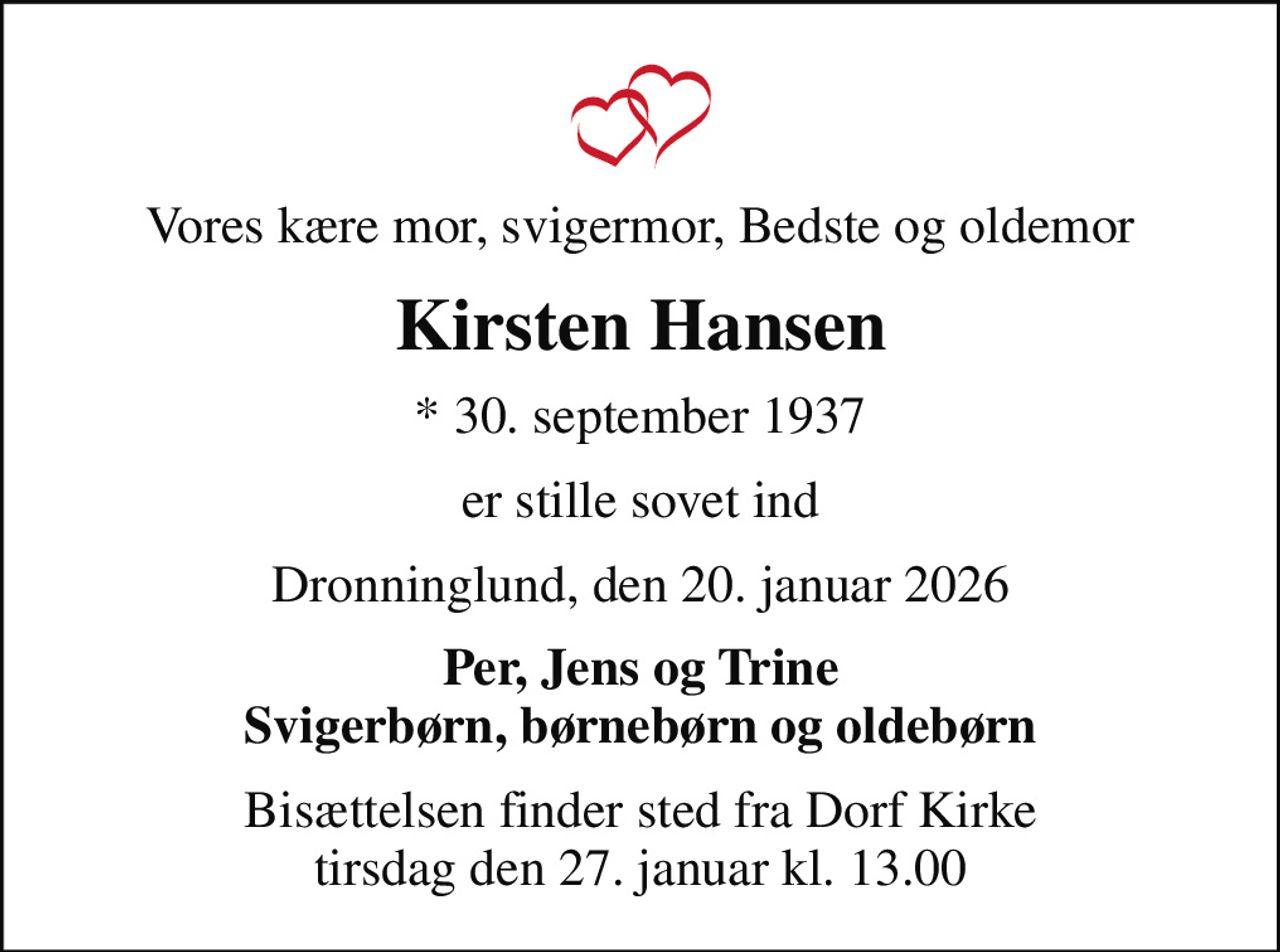 Vores kære mor, svigermor, Bedste og oldemor
Kirsten Hansen
* 30. september 1937
er stille sovet ind
Dronninglund, den 20. januar 2026
Per, Jens og Trine Svigerbørn, børnebørn og oldebørn
Bisættelsen finder sted fra Dorf Kirke  tirsdag den 27. januar kl. 13.00