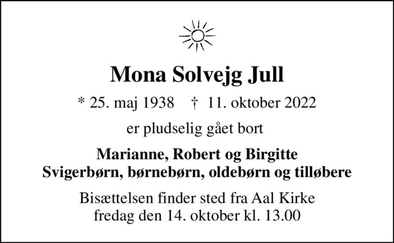 Mona Solvejg Jull
* 25. maj 1938    ✝ 11. oktober 2022
er pludselig gået bort 
Marianne, Robert og Birgitte Svigerbørn, børnebørn, oldebørn og tilløbere
Bisættelsen finder sted fra Aal Kirke  fredag den 14. oktober kl. 13.00