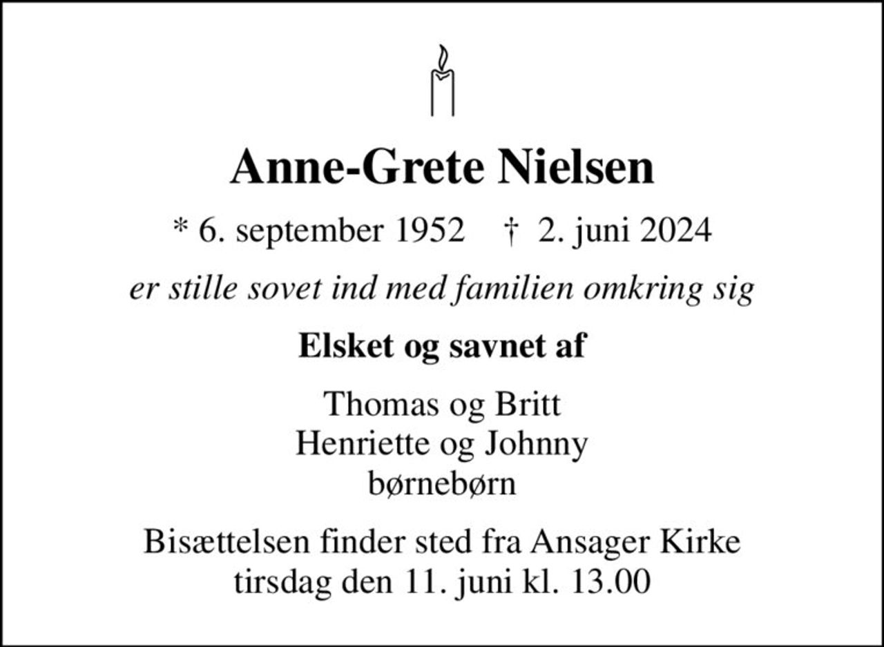 Anne-Grete Nielsen
* 6. september 1952    ✝ 2. juni 2024
er stille sovet ind med familien omkring sig
Elsket og savnet af
Thomas og Britt Henriette og Johnny børnebørn
Bisættelsen finder sted fra Ansager Kirke  tirsdag den 11. juni kl. 13.00