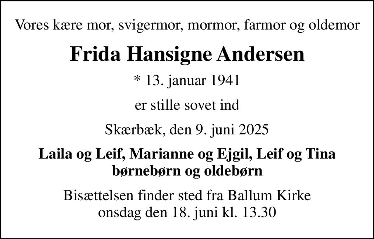 Vores kære mor, svigermor, mormor, farmor og oldemor
Frida Hansigne Andersen
* 13. januar 1941
er stille sovet ind
Skærbæk, den 9. juni 2025
Laila og Leif, Marianne og Ejgil, Leif og Tina børnebørn og oldebørn
Bisættelsen finder sted fra Ballum Kirke  onsdag den 18. juni kl. 13.30