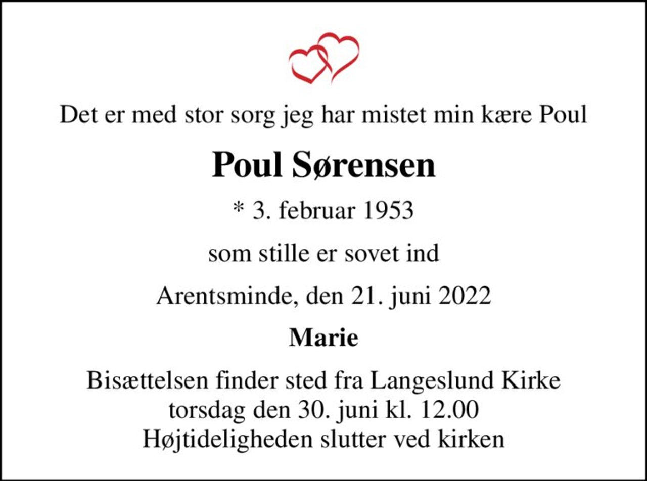 Det er med stor sorg jeg har mistet min kære Poul
Poul Sørensen
* 3. februar 1953
som stille er sovet ind
Arentsminde, den 21. juni 2022
Marie
Bisættelsen finder sted fra Langeslund Kirke  torsdag den 30. juni kl. 12.00  Højtideligheden slutter ved kirken
