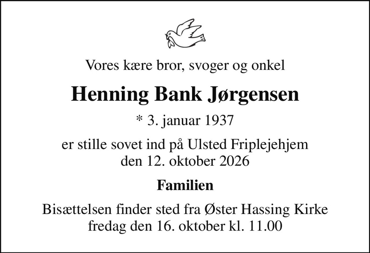 Vores kære bror, svoger og onkel
Henning Bank Jørgensen
* 3. januar 1937
er stille sovet ind på Ulsted Friplejehjem den 12. oktober 2026
Familien
Bisættelsen finder sted fra Øster Hassing Kirke  fredag den 16. oktober kl. 11.00