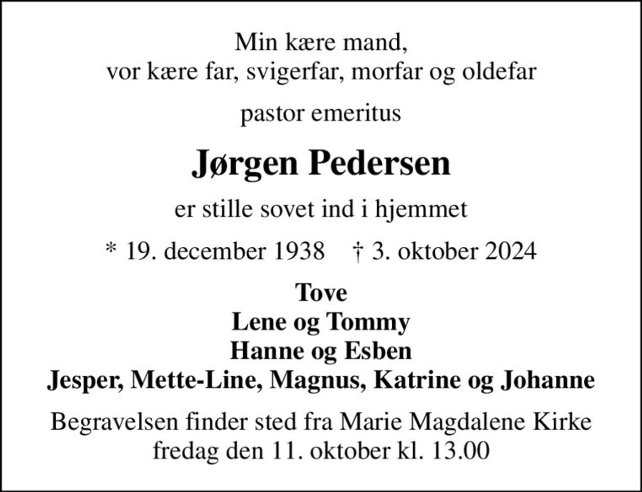 Min kære mand, vor kære far, svigerfar, morfar og oldefar
pastor emeritus
Jørgen Pedersen
er stille sovet ind i hjemmet
* 19. december 1938    ✝ 3. oktober 2024
Tove Lene og Tommy Hanne og Esben Jesper, Mette-Line, Magnus, Katrine og Johanne
Begravelsen finder sted fra Marie Magdalene Kirke  fredag den 11. oktober kl. 13.00