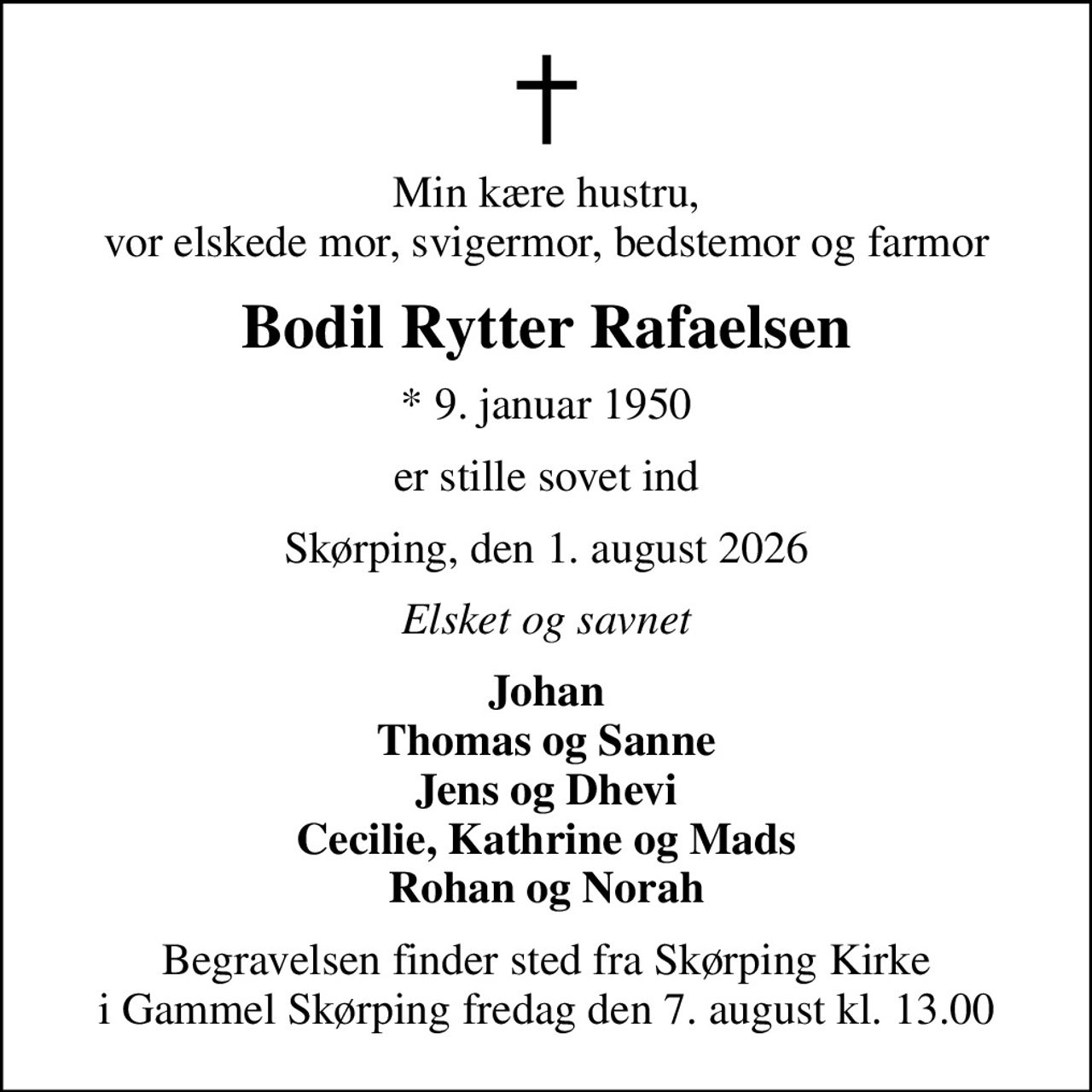 Min kære hustru, vor elskede mor, svigermor, bedstemor og farmor
Bodil Rytter Rafaelsen
* 9. januar 1950
er stille sovet ind
Skørping, den 1. august 2026
Elsket og savnet
Johan Thomas og Sanne Jens og Dhevi Cecilie, Kathrine og Mads Rohan og Norah
Begravelsen finder sted fra Skørping Kirke i Gammel Skørping fredag den 7. august kl. 13.00