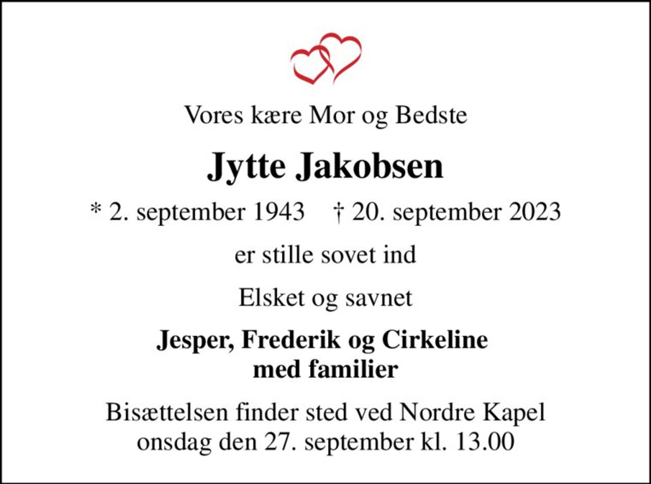 Vores kære Mor og Bedste
Jytte Jakobsen
* 2. september 1943    ✝ 20. september 2023
er stille sovet ind
Elsket og savnet
Jesper, Frederik og Cirkeline  med familier
Bisættelsen finder sted ved Nordre Kapel  onsdag den 27. september kl. 13.00