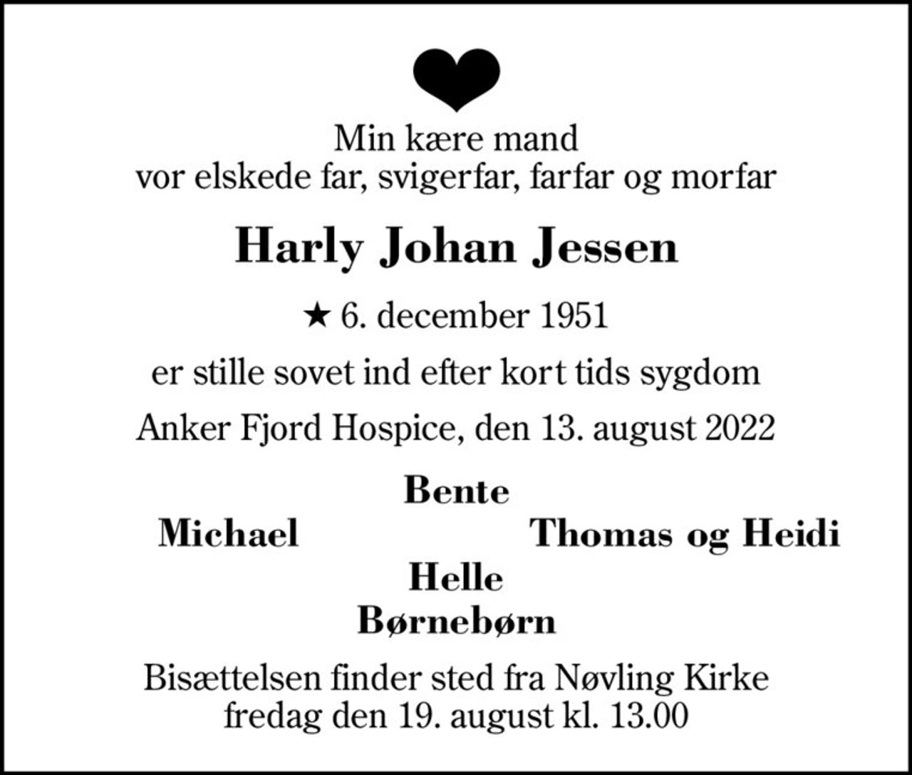 Min kære mand vor elskede far, svigerfar, farfar og morfar
Harly Johan Jessen
* 6. december 1951
er stille sovet ind efter kort tids sygdom
Anker Fjord Hospice, den 13. august 2022
Bente
Michael
Thomas og Heidi
Bisættelsen finder sted fra Nøvling Kirke  fredag den 19. august kl. 13.00