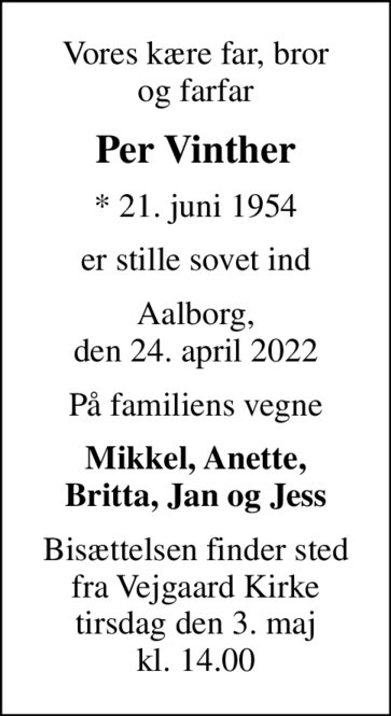 Vores kære far, bror og farfar
Per Vinther
* 21. juni 1954
er stille sovet ind
Aalborg, den 24. april 2022
På familiens vegne
Mikkel, Anette, Britta, Jan og Jess
Bisættelsen finder sted fra Vejgaard Kirke tirsdag den 3. maj kl. 14.00