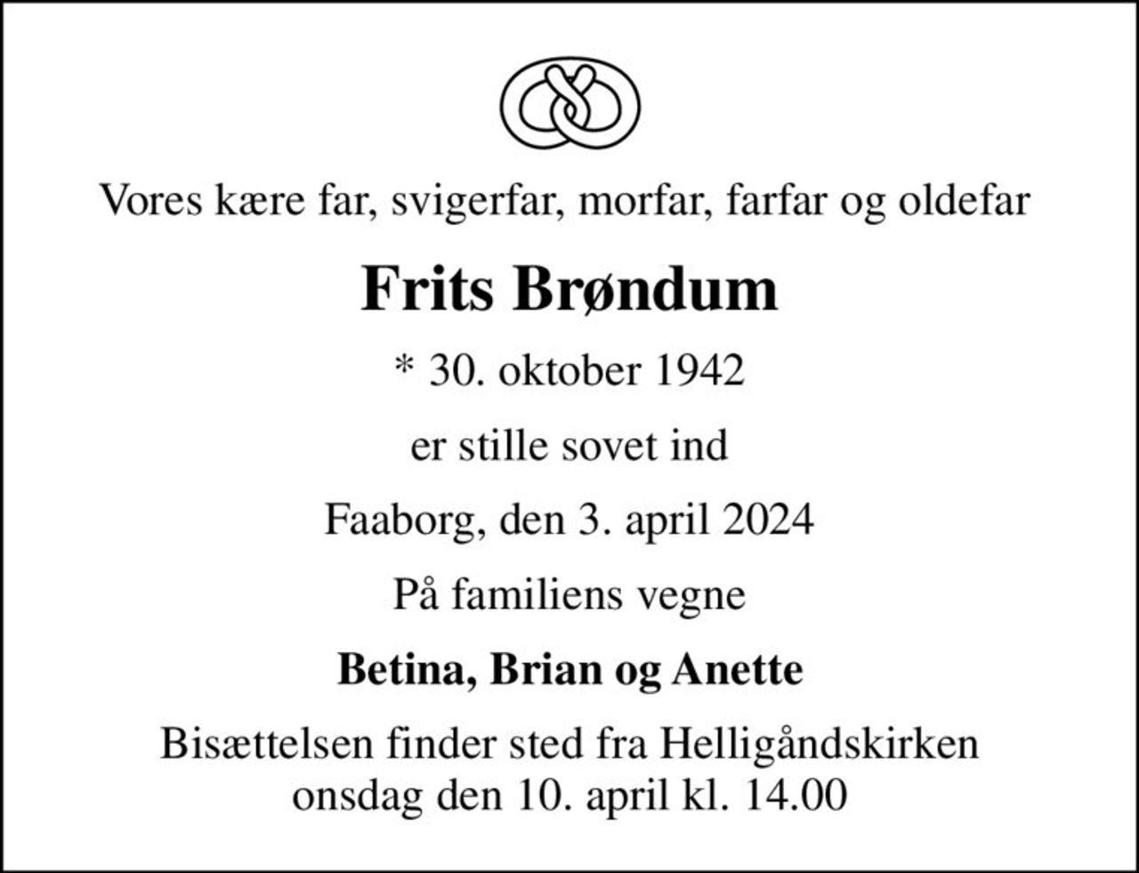 Vores kære far, svigerfar, morfar, farfar og oldefar 
Frits Brøndum
* 30. oktober 1942
er stille sovet ind
Faaborg, den 3. april 2024
På familiens vegne
Betina, Brian og Anette
Bisættelsen finder sted fra Helligåndskirken  onsdag den 10. april kl. 14.00