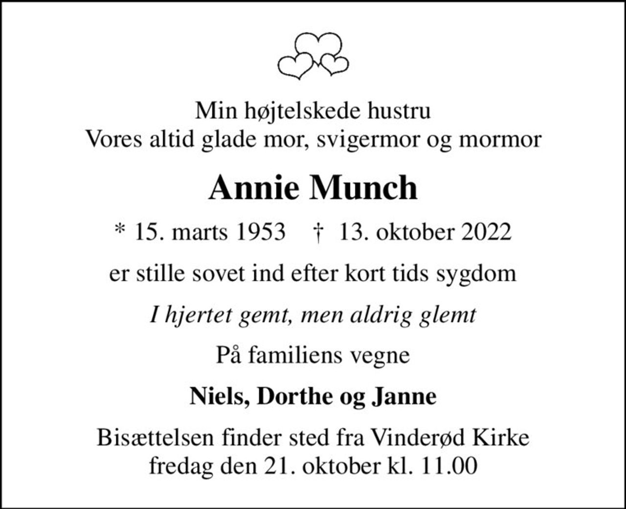 Min højtelskede hustru Vores altid glade mor, svigermor og mormor
Annie Munch
* 15. marts 1953    ✝ 13. oktober 2022
er stille sovet ind efter kort tids sygdom
I hjertet gemt, men aldrig glemt
På familiens vegne
Niels, Dorthe og Janne
Bisættelsen finder sted fra Vinderød Kirke  fredag den 21. oktober kl. 11.00