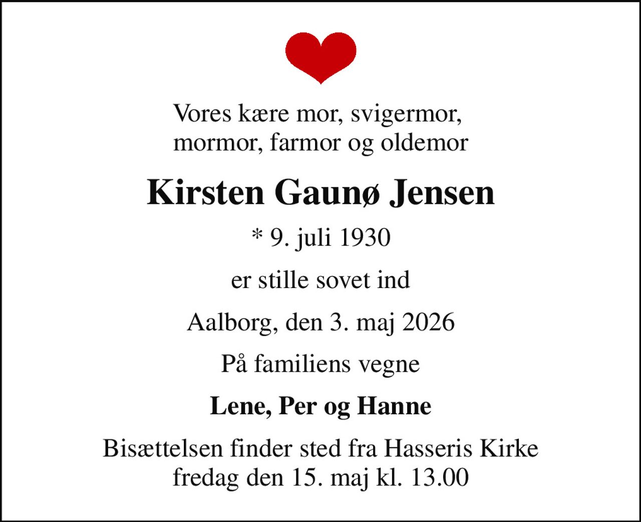 Vores kære mor, svigermor,  mormor, farmor og oldemor
Kirsten Gaunø Jensen
* 9. juli 1930
er stille sovet ind
Aalborg, den 3. maj 2026
På familiens vegne
Lene, Per og Hanne
Bisættelsen finder sted fra Hasseris Kirke  fredag den 15. maj kl. 13.00