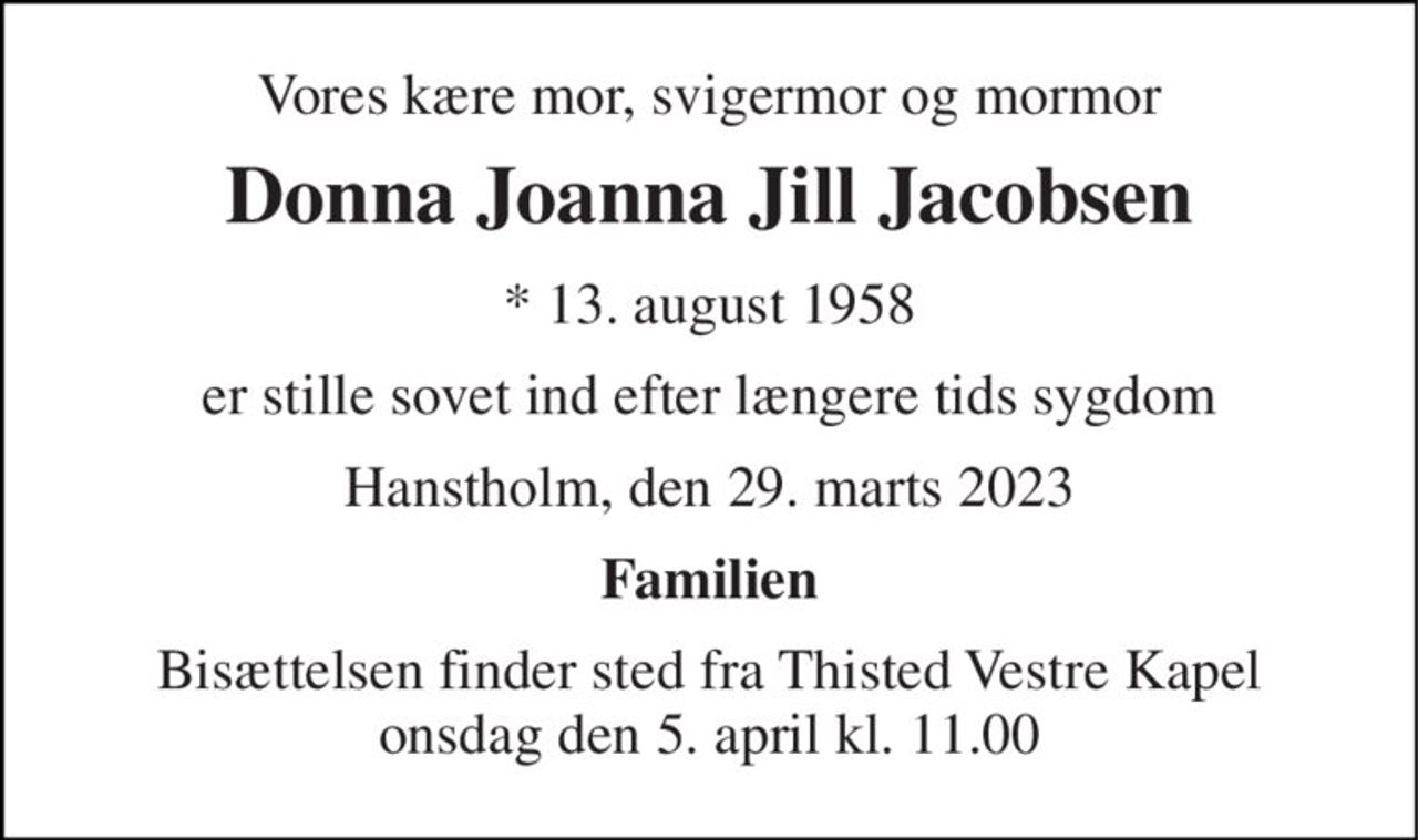 Vores kære mor, svigermor og mormor 
Donna Joanna Jill Jacobsen 
* 13. august 1958 
er stille sovet ind efter længere tids sygdom 
Hanstholm, den 29. marts 2023 
Familien 
Bisættelsen finder sted fra Thisted Vestre Kapel onsdag den 5. april kl. 11.00