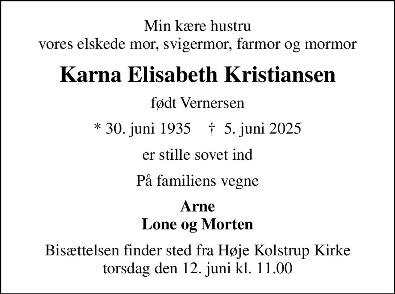 Min kære hustru vores elskede mor, svigermor, farmor og mormor
Karna Elisabeth Kristiansen
født Vernersen
* 30. juni 1935    ✝ 5. juni 2025
er stille sovet ind
På familiens vegne
Arne Lone og Morten
Bisættelsen finder sted fra Høje Kolstrup Kirke  torsdag den 12. juni kl. 11.00