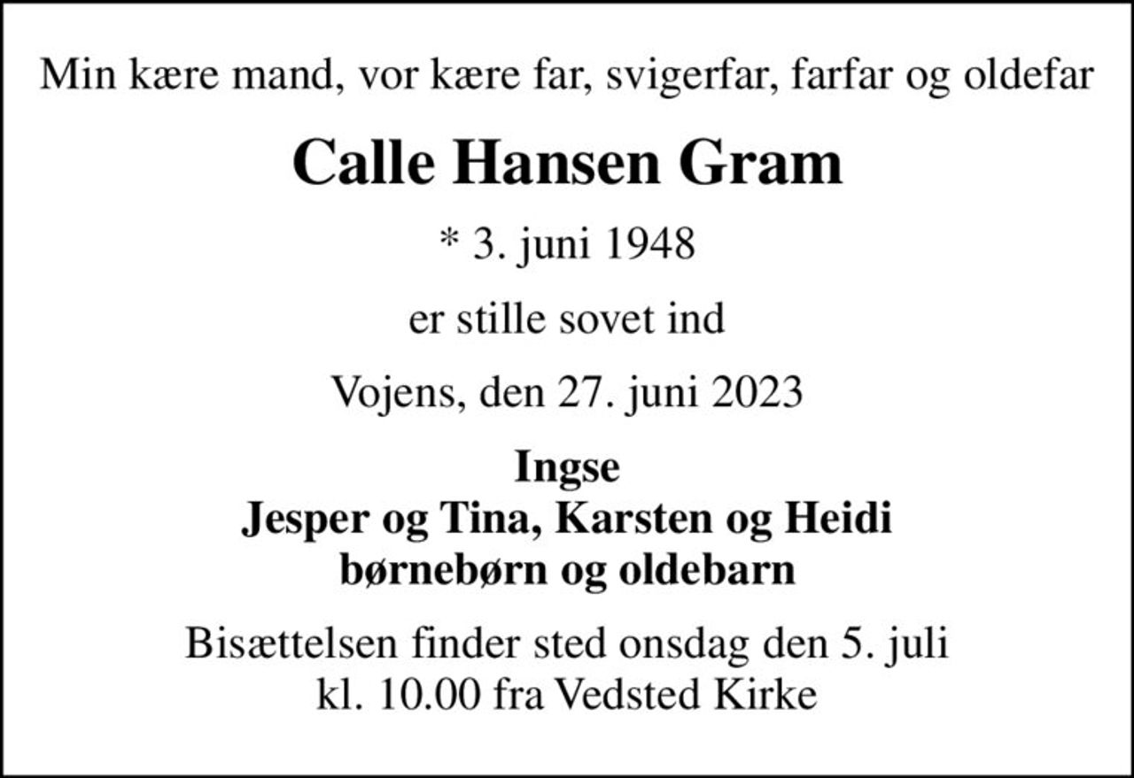 Min kære mand, vor kære far, svigerfar, farfar og oldefar
Calle Hansen Gram
* 3. juni 1948
er stille sovet ind
Vojens, den 27. juni 2023
Ingse Jesper og Tina, Karsten og Heidi børnebørn og oldebarn
Bisættelsen finder sted onsdag den 5. juli kl. 10.00 fra Vedsted Kirke