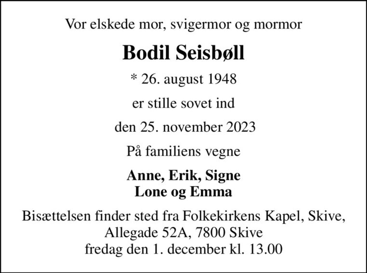 Vor elskede mor, svigermor og mormor
Bodil Seisbøll
* 26. august 1948
er stille sovet ind
 den 25. november 2023
På familiens vegne
Anne, Erik, Signe Lone og Emma
Bisættelsen finder sted fra Folkekirkens Kapel, Skive, Allegade 52A, 7800 Skive fredag den 1. december kl. 13.00
