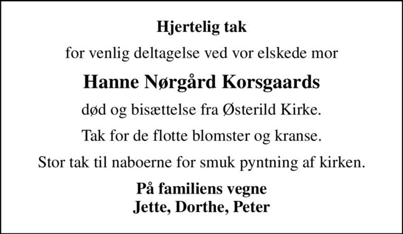 Hjertelig tak
for venlig deltagelse ved vor elskede mor
Hanne Nørgård Korsgaards
død og bisættelse fra Østerild Kirke.
Tak for de flotte blomster og kranse.
Stor tak til naboerne for smuk pyntning af kirken.
<b>På familiens vegne Jette, Dorthe, Peter</b>