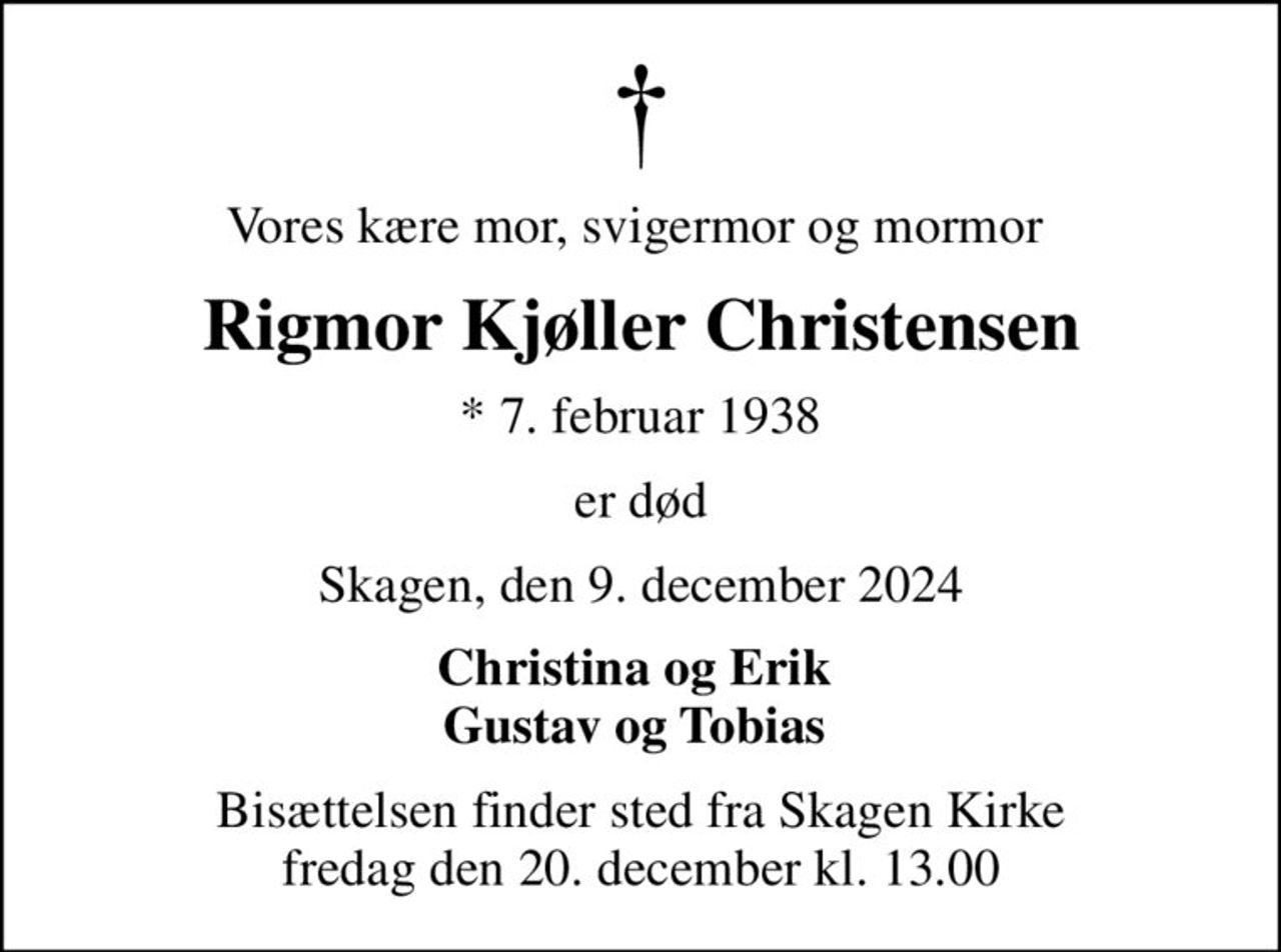 Vores kære mor, svigermor og mormor 
Rigmor Kjøller Christensen
* 7. februar 1938
er død
Skagen, den 9. december 2024
Christina og Erik  Gustav og Tobias 
Bisættelsen finder sted fra Skagen Kirke  fredag den 20. december kl. 13.00