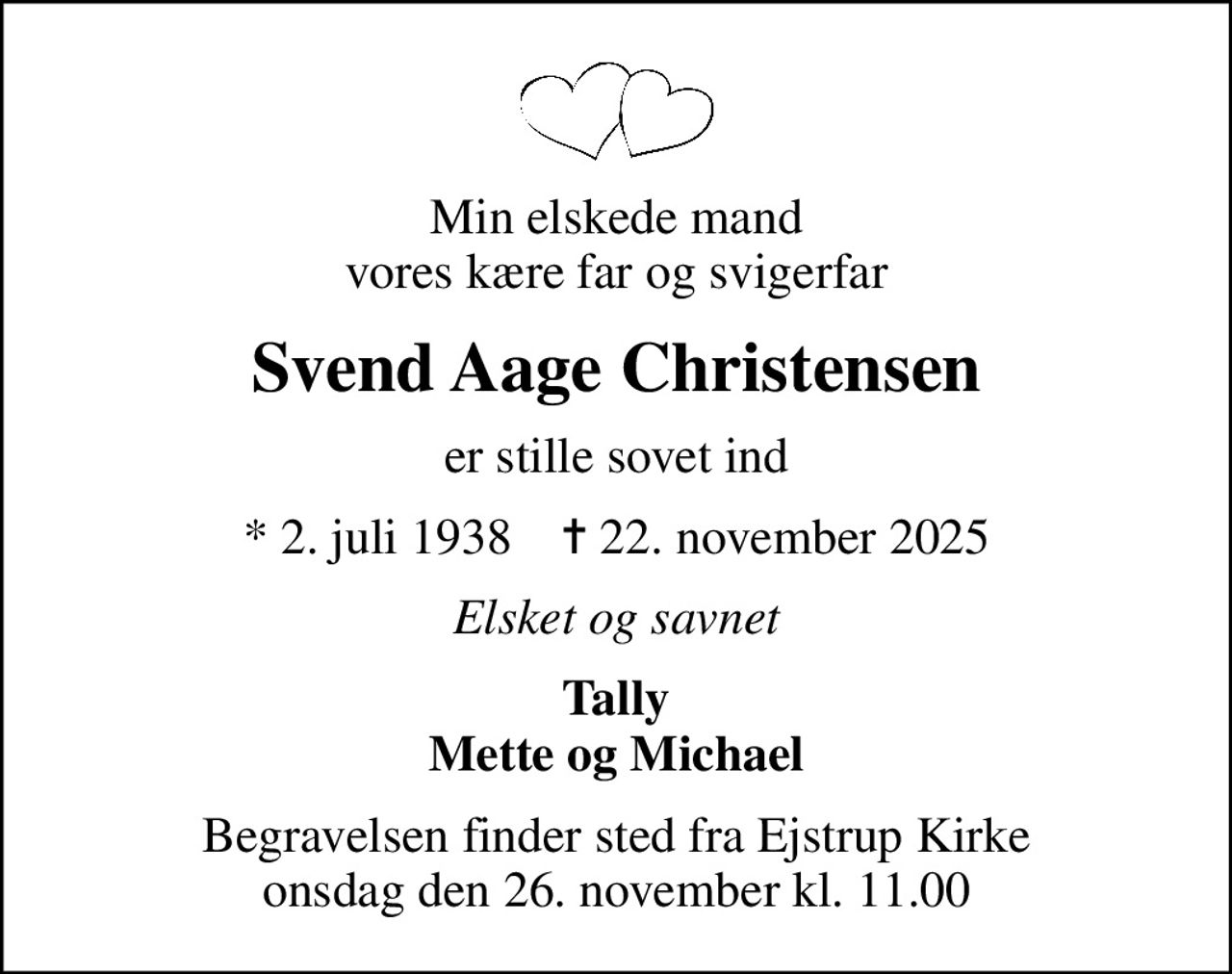 Min elskede mand vores kære far og svigerfar
Svend Aage Christensen
er stille sovet ind
* 2. juli 1938    ✝ 22. november 2025
Elsket og savnet
Tally Mette og Michael
Begravelsen finder sted fra Ejstrup Kirke  onsdag den 26. november kl. 11.00