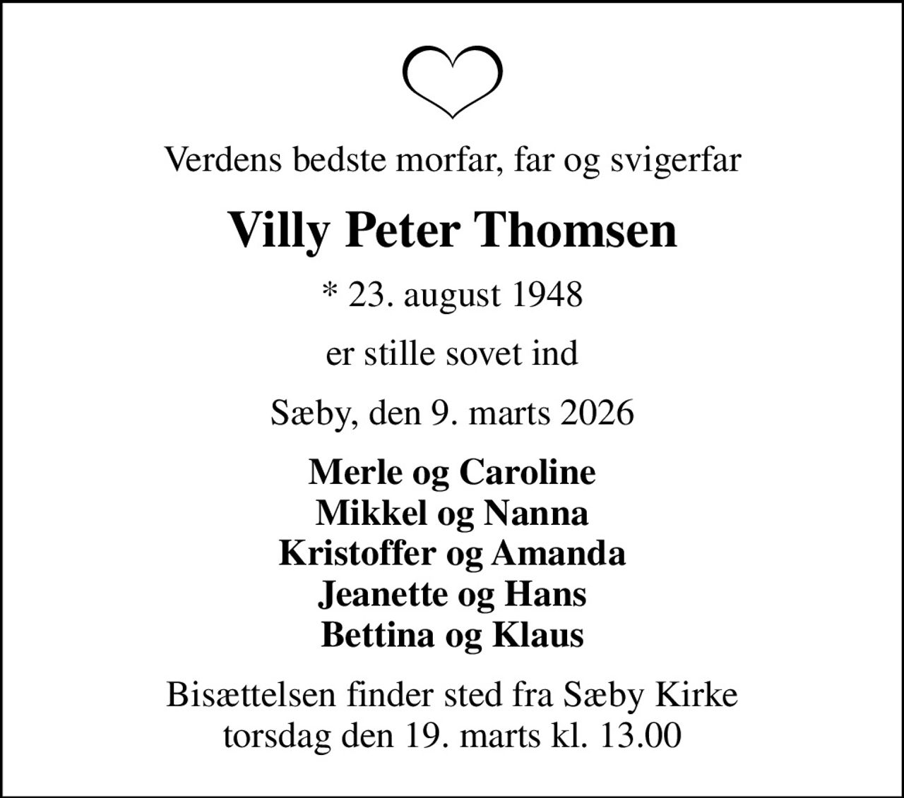 Verdens bedste morfar, far og svigerfar
Villy Peter Thomsen
* 23. august 1948
er stille sovet ind
Sæby, den 9. marts 2026
Merle og Caroline Mikkel og Nanna Kristoffer og Amanda Jeanette og Hans Bettina og Klaus
Bisættelsen finder sted fra Sæby Kirke  torsdag den 19. marts kl. 13.00