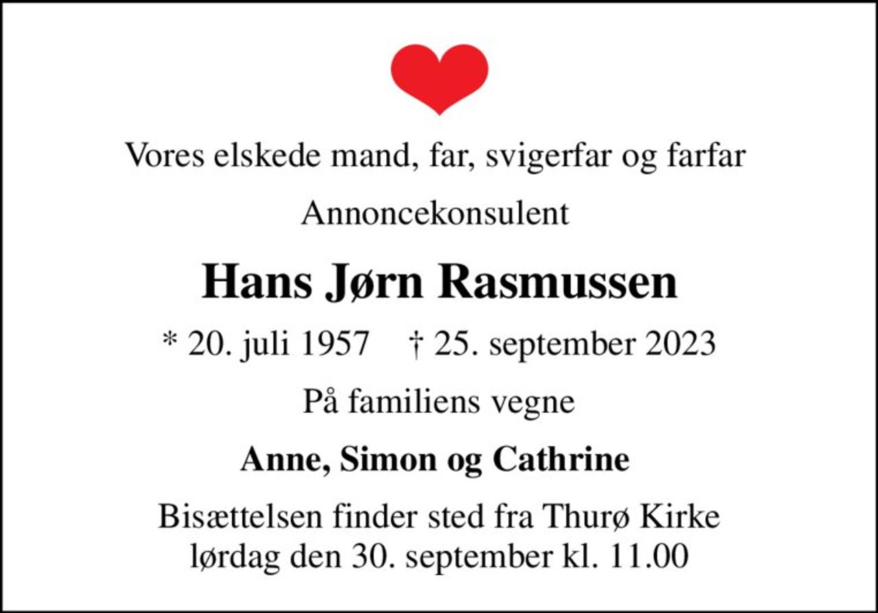 Vores elskede mand, far, svigerfar og farfar 
Annoncekonsulent 
Hans Jørn Rasmussen
* 20. juli 1957    ✝ 25. september 2023
På familiens vegne
Anne, Simon og Cathrine 
Bisættelsen finder sted fra Thurø Kirke  lørdag den 30. september kl. 11.00
