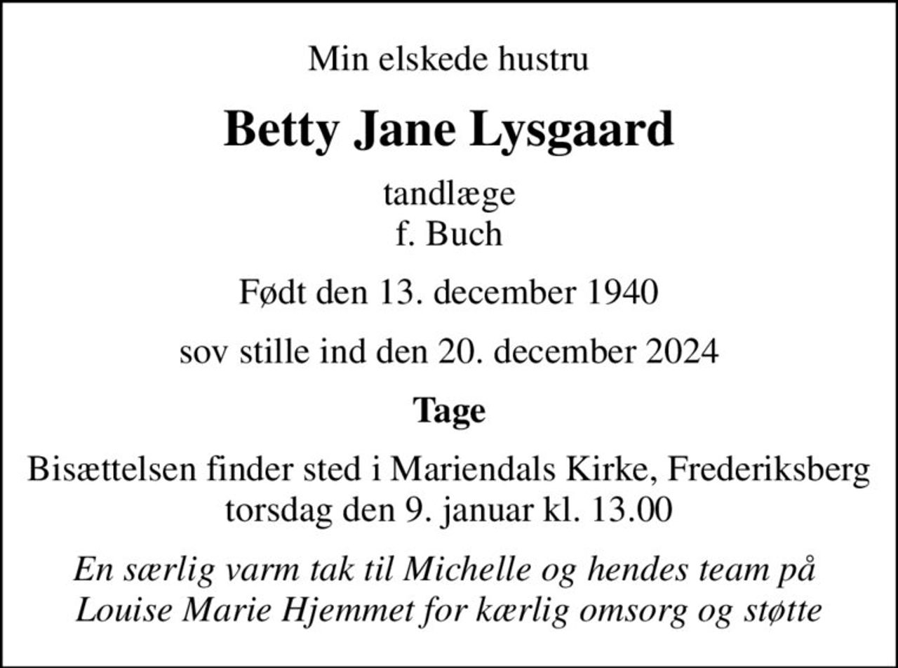 Min elskede hustru
Betty Jane Lysgaard
tandlæge f. Buch
Født den 13. december 1940
sov stille ind den 20. december 2024
Tage
Bisættelsen finder sted i Mariendals Kirke, Frederiksberg  torsdag den 9. januar kl. 13.00 
En særlig varm tak til Michelle og hendes team på  Louise Marie Hjemmet for kærlig omsorg og støtte