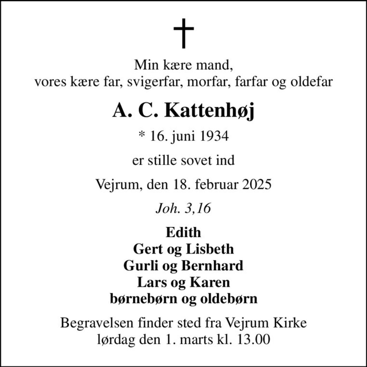 Min kære mand, vores kære far, svigerfar, morfar, farfar og oldefar
A. C. Kattenhøj
* 16. juni 1934
er stille sovet ind
Vejrum, den 18. februar 2025
Joh. 3,16
Edith Gert og Lisbeth Gurli og Bernhard Lars og Karen børnebørn og oldebørn
Begravelsen finder sted fra Vejrum Kirke  lørdag den 1. marts kl. 13.00