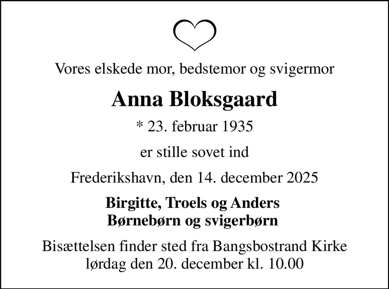Vores elskede mor, bedstemor og svigermor
Anna Bloksgaard
* 23. februar 1935
er stille sovet ind
Frederikshavn, den 14. december 2025
Birgitte, Troels og Anders  Børnebørn og svigerbørn 
Bisættelsen finder sted fra Bangsbostrand Kirke  lørdag den 20. december kl. 10.00
