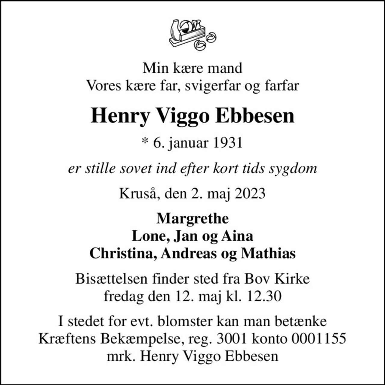 Min kære mand Vores kære far, svigerfar og farfar
Henry Viggo Ebbesen
* 6. januar 1931
er stille sovet ind efter kort tids sygdom
Kruså, den 2. maj 2023
Margrethe Lone, Jan og Aina Christina, Andreas og Mathias
Bisættelsen finder sted fra Bov Kirke  fredag den 12. maj kl. 12.30 
I stedet for evt. blomster kan man betænke
					Kræftens Bekæmpelse reg.3001konto0001155mrk. Henry Viggo
					Ebbesen