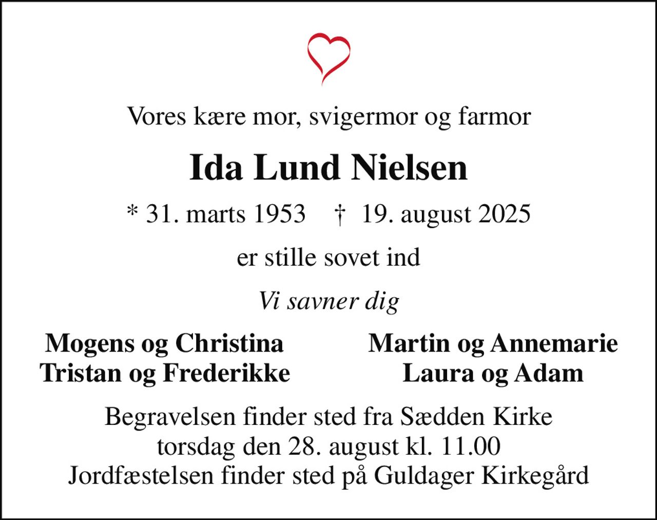 Vores kære mor, svigermor og farmor
Ida Lund Nielsen
* 31. marts 1953    ✝ 19. august 2025
er stille sovet ind
Vi savner dig
Mogens og Christina
Martin og Annemarie
Tristan og Frederikke
Laura og Adam
Begravelsen finder sted fra Sædden Kirke  torsdag den 28. august kl. 11.00  Jordfæstelsen finder sted på Guldager Kirkegård