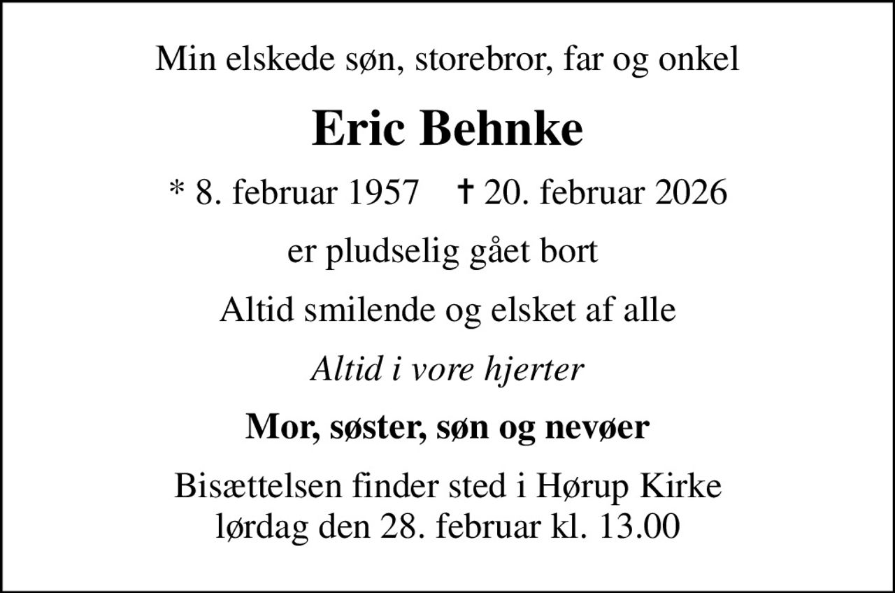 Min elskede søn, storebror, far og onkel
Eric Behnke
* 8. februar 1957    ✝ 20. februar 2026
er pludselig gået bort 
Altid smilende og elsket af alle
Altid i vore hjerter
Mor, søster, søn og nevøer
Bisættelsen finder sted i Hørup Kirke  lørdag den 28. februar kl. 13.00