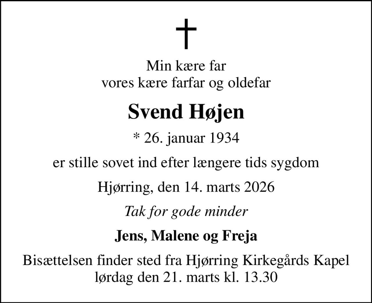 Min kære far vores kære farfar og oldefar
Svend Højen
* 26. januar 1934
er stille sovet ind efter længere tids sygdom
Hjørring, den 14. marts 2026
Tak for gode minder
Jens, Malene og Freja
Bisættelsen finder sted fra Hjørring Kirkegårds Kapel  lørdag den 21. marts kl. 13.30