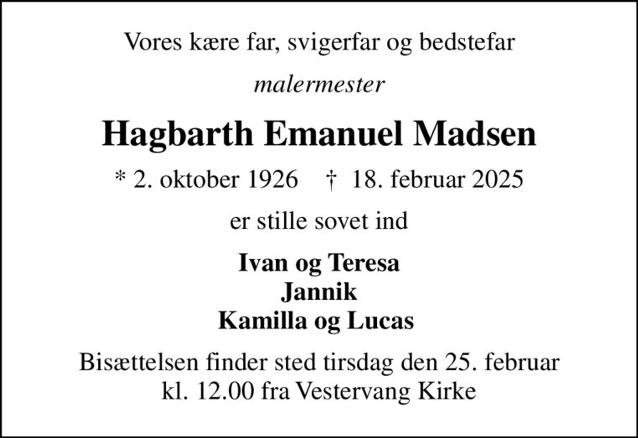 Vores kære far, svigerfar og bedstefar
malermester
Hagbarth Emanuel Madsen
* 2. oktober 1926    ✝ 18. februar 2025
er stille sovet ind
Ivan og Teresa Jannik Kamilla og Lucas 
Bisættelsen finder sted tirsdag den 25. februar kl. 12.00 fra Vestervang Kirke