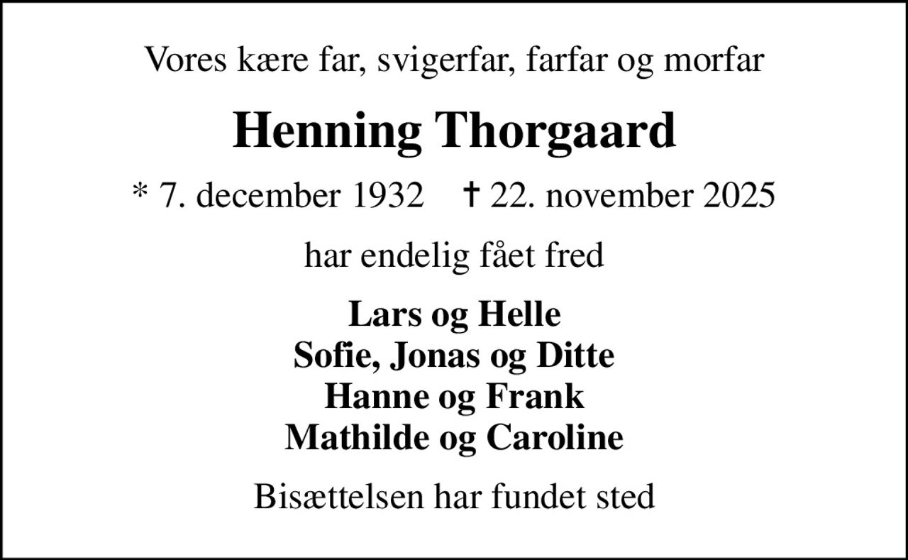 Vores kære far, svigerfar, farfar og morfar
Henning Thorgaard
* 7. december 1932    ✝ 22. november 2025
har endelig fået fred
Lars og Helle Sofie, Jonas og Ditte Hanne og Frank Mathilde og Caroline
Bisættelsen har fundet sted