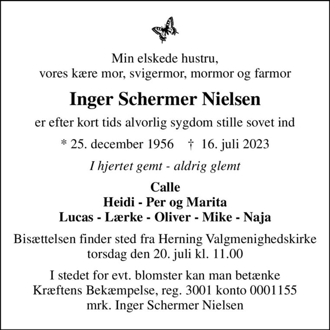 Min elskede hustru, vores kære mor, svigermor, mormor og farmor
Inger Schermer Nielsen
er efter kort tids alvorlig sygdom stille sovet ind
* 25. december 1956    ✝ 16. juli 2023
I hjertet gemt - aldrig glemt
Calle Heidi - Per og Marita Lucas - Lærke - Oliver - Mike - Naja
Bisættelsen finder sted fra Herning Valgmenighedskirke  torsdag den 20. juli kl. 11.00 
I stedet for evt. blomster kan man betænke
					Kræftens Bekæmpelse reg.3001konto0001155mrk. Inger Schermer
					Nielsen