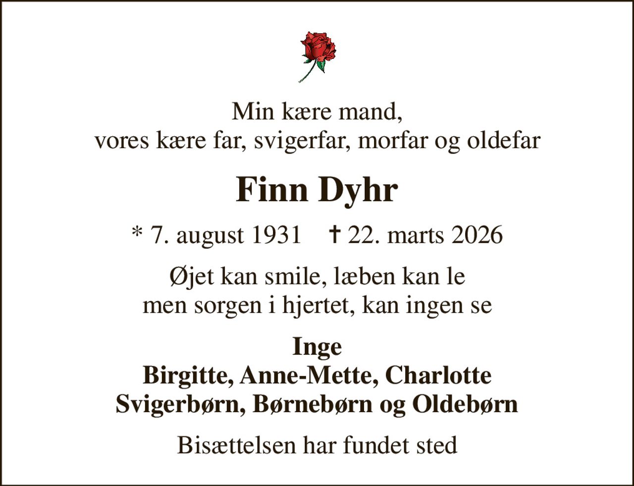 Min kære mand, vores kære far, svigerfar, morfar og oldefar
Finn Dyhr
* 7. august 1931    ✝ 22. marts 2026
Øjet kan smile, læben kan le men sorgen i hjertet, kan ingen se
Inge Birgitte, Anne-Mette, Charlotte Svigerbørn, Børnebørn og Oldebørn
Bisættelsen har fundet sted