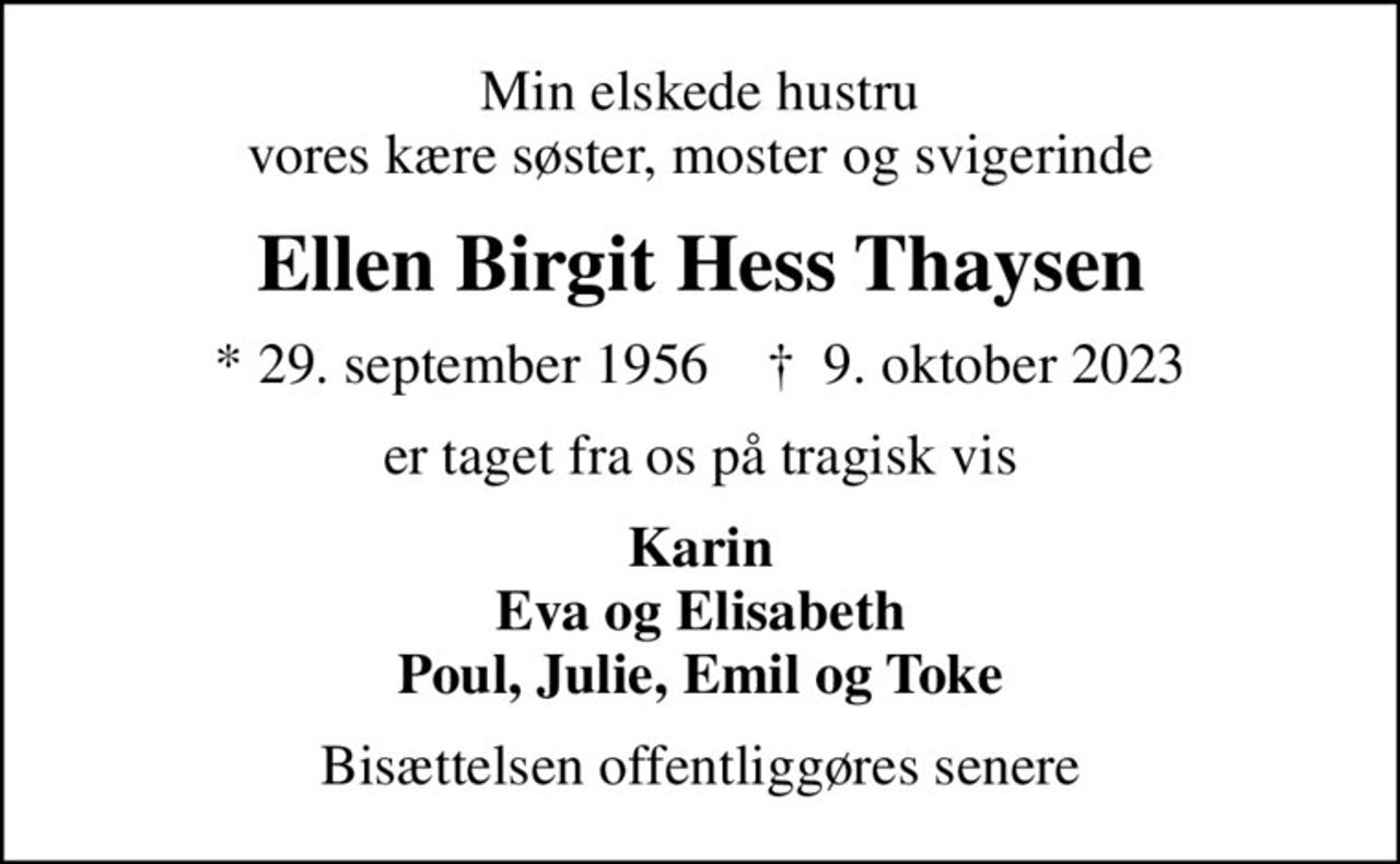 Min elskede hustru vores kære søster, moster og svigerinde
Ellen Birgit Hess Thaysen
* 29. september 1956    ✝ 9. oktober 2023
er taget fra os på tragisk vis
Karin Eva og Elisabeth Poul, Julie, Emil og Toke
Bisættelsen offentliggøres senere