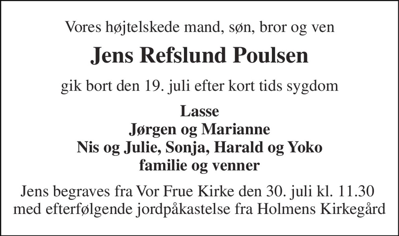 Vores højtelskede mand, søn, bror og ven 
Jens Refslund Poulsen 
gik bort den 19. juli efter kort tids sygdom 
Lasse Jørgen og Marianne Nis og Julie, Sonja, Harald og Yoko familie og venner 
Jens begraves fra Vor Frue Kirke den 30. juli kl. 11.30  med efterfølgende jordpåkastelse fra Holmens Kirkegård