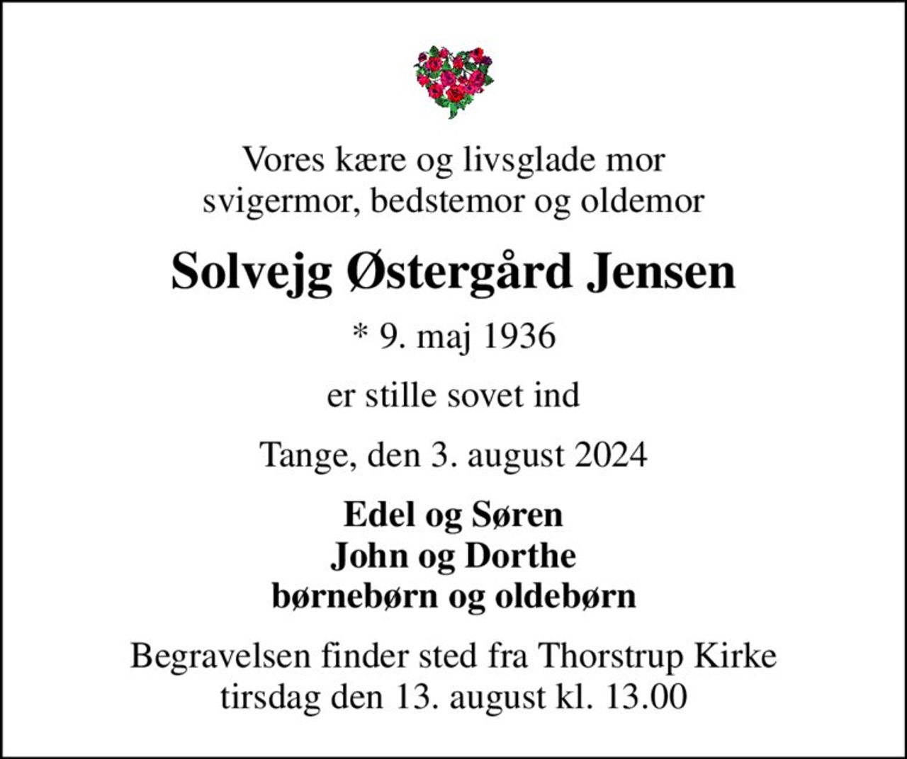 Vores kære og livsglade mor svigermor, bedstemor og oldemor
Solvejg Østergård Jensen
* 9. maj 1936
er stille sovet ind
Tange, den 3. august 2024
Edel og Søren John og Dorthe børnebørn og oldebørn
Begravelsen finder sted fra Thorstrup Kirke  tirsdag den 13. august kl. 13.00