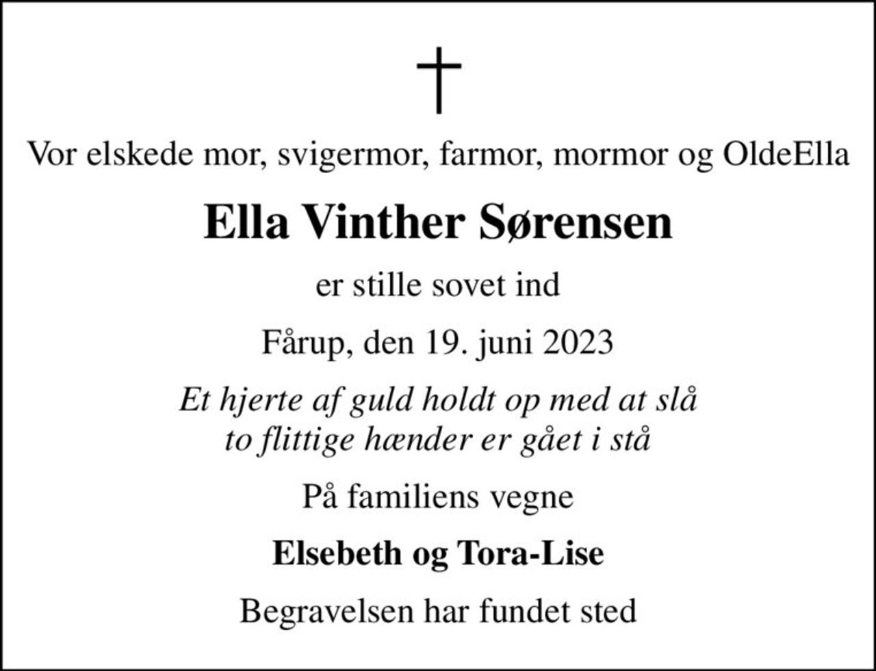 Vor elskede mor, svigermor, farmor, mormor og OldeElla
Ella Vinther Sørensen
er stille sovet ind
Fårup, den 19. juni 2023
Et hjerte af guld holdt op med at slå to flittige hænder er gået i stå
På familiens vegne
Elsebeth og Tora-Lise
Begravelsen har fundet sted
