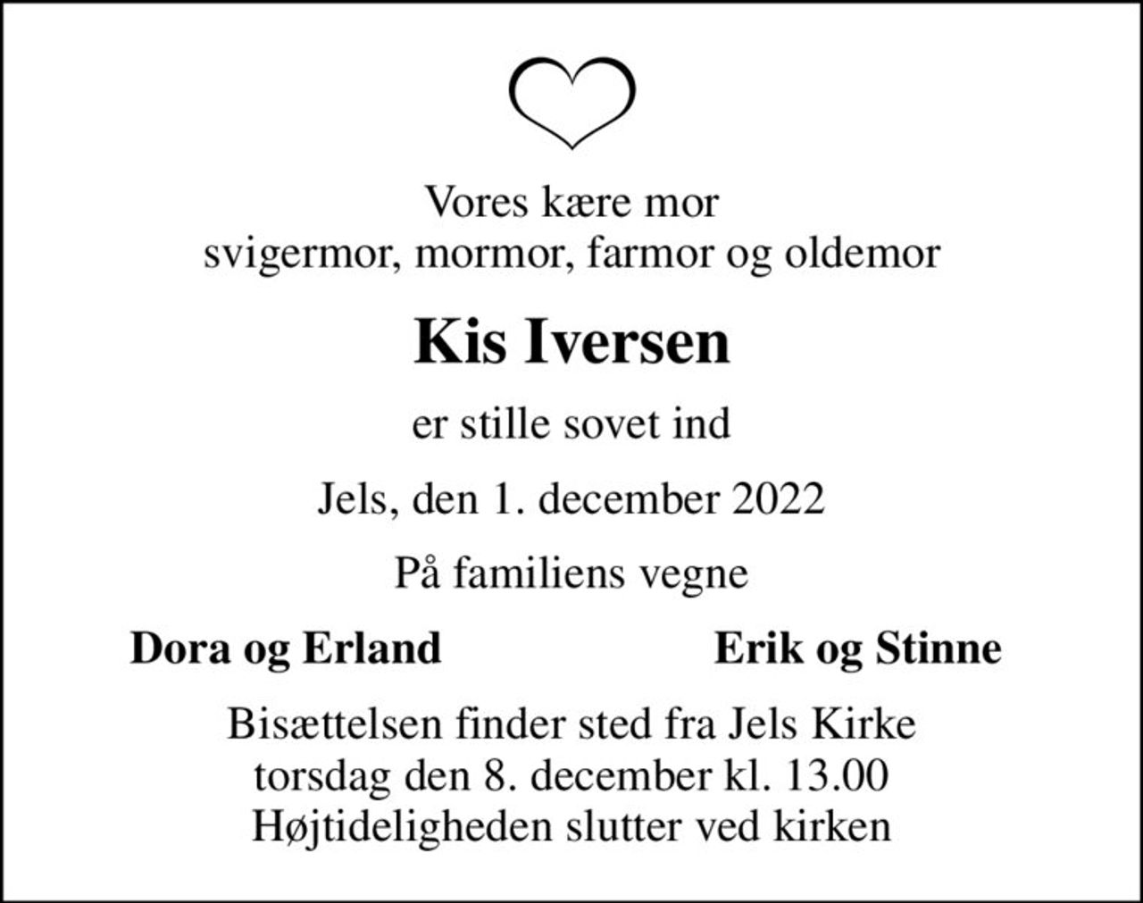 Vores kære mor svigermor, mormor, farmor og oldemor
Kis Iversen
er stille sovet ind
Jels, den 1. december 2022
På familiens vegne
Dora og Erland
Erik og Stinne
Bisættelsen finder sted fra Jels Kirke  torsdag den 8. december kl. 13.00  Højtideligheden slutter ved kirken