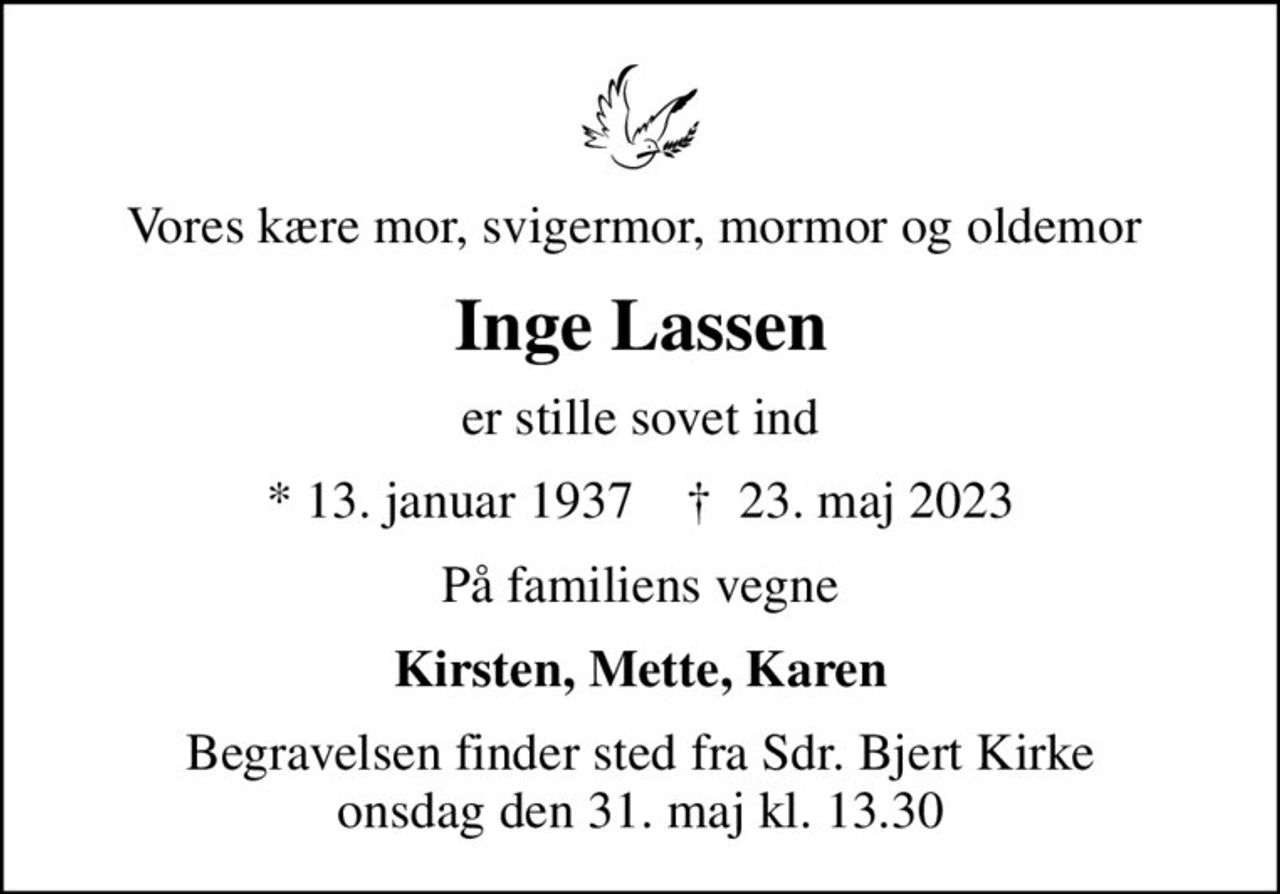 Vores kære mor, svigermor, mormor og oldemor 
Inge Lassen
er stille sovet ind
* 13. januar 1937    ✝ 23. maj 2023
På familiens vegne
Kirsten, Mette, Karen
Begravelsen finder sted fra Sdr. Bjert Kirke  onsdag den 31. maj kl. 13.30