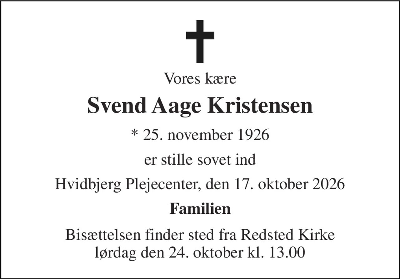 Vores kære 
Svend Aage Kristensen 
*​ 25. november 1926 
er stille sovet ind 
Hvidbjerg Plejecenter, den 17. oktober 2026 
Familien 
Bisættelsen​ finder sted fra Redsted Kirke​ lørdag den 24. oktober​ kl. 13.00