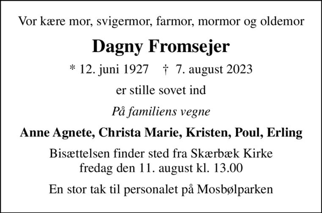 Vor kære mor, svigermor, farmor, mormor og oldemor
Dagny Fromsejer
* 12. juni 1927    ✝ 7. august 2023
er stille sovet ind
På familiens vegne
Anne Agnete, Christa Marie, Kristen, Poul, Erling
Bisættelsen finder sted fra Skærbæk Kirke  fredag den 11. august kl. 13.00 
En stor tak til personalet på Mosbølparken